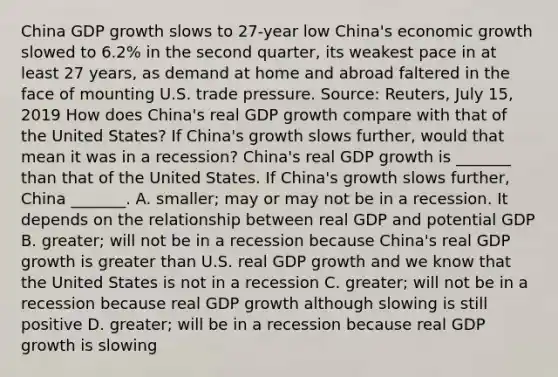 China GDP growth slows to​ 27-year low ​China's economic growth slowed to​ 6.2% in the second​ quarter, its weakest pace in at least 27​ years, as demand at home and abroad faltered in the face of mounting U.S. trade pressure. ​Source: Reuters, July​ 15, 2019 How does​ China's real GDP growth compare with that of the United​ States? If​ China's growth slows​ further, would that mean it was in a​ recession? China's real GDP growth is​ _______ than that of the United States. If​ China's growth slows​ further, China​ _______. A. ​smaller; may or may not be in a recession. It depends on the relationship between real GDP and potential GDP B. ​greater; will not be in a recession because​ China's real GDP growth is greater than U.S. real GDP growth and we know that the United States is not in a recession C. ​greater; will not be in a recession because real GDP growth although slowing is still positive D. ​greater; will be in a recession because real GDP growth is slowing