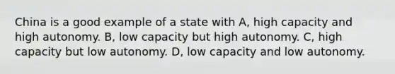 China is a good example of a state with A, high capacity and high autonomy. B, low capacity but high autonomy. C, high capacity but low autonomy. D, low capacity and low autonomy.