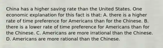 China has a higher saving rate than the United States. One economic explanation for this fact is that: A. there is a higher rate of time preference for Americans than for the Chinese. B. there is a lower rate of time preference for Americans than for the Chinese. C. Americans are more irrational than the Chinese. D. Americans are more rational than the Chinese.