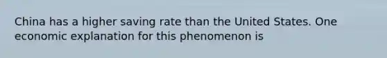 China has a higher saving rate than the United States. One economic explanation for this phenomenon is