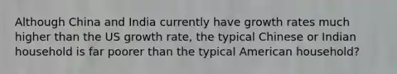 Although China and India currently have growth rates much higher than the US growth rate, the typical Chinese or Indian household is far poorer than the typical American household?