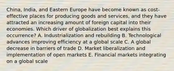 ​China, India, and Eastern Europe have become known as​ cost-effective places for producing goods and​ services, and they have attracted an increasing amount of foreign capital into their economies. Which driver of globalization best explains this​ occurrence? A. Industrialization and rebuilding B. Technological advances improving efficiency at a global scale C. A global decrease in barriers of trade D. Market liberalization and implementation of open markets E. Financial markets integrating on a global scale