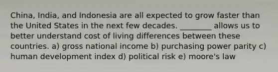 China, India, and Indonesia are all expected to grow faster than the United States in the next few decades. ________ allows us to better understand cost of living differences between these countries. a) gross national income b) purchasing power parity c) human development index d) political risk e) moore's law