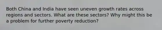 Both China and India have seen uneven growth rates across regions and sectors. What are these sectors? Why might this be a problem for further poverty reduction?