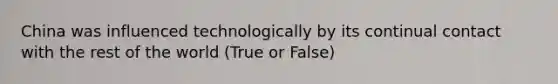 China was influenced technologically by its continual contact with the rest of the world (True or False)