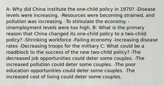 A: Why did China institute the one-child policy in 1970? -Disease levels were increasing. -Resources were becoming strained, and pollution was increasing. -To stimulate the economy. -Unemployment levels were too high. B: What is the primary reason that China changed its one-child policy to a two-child policy? -Shrinking workforce -Failing economy -Increasing disease rates -Decreasing troops for the military C: What could be a roadblock to the success of the new two-child policy? -The decreased job opportunities could deter some couples. -The increased pollution could deter some couples. -The poor education opportunities could deter some couples. -The increased cost of living could deter some couples.