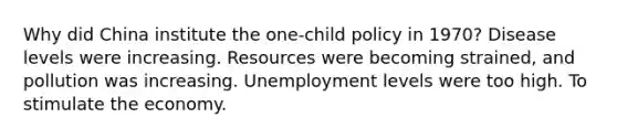 Why did China institute the one-child policy in 1970? Disease levels were increasing. Resources were becoming strained, and pollution was increasing. Unemployment levels were too high. To stimulate the economy.