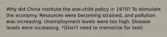 Why did China institute the one-child policy in 1970? To stimulate the economy. Resources were becoming strained, and pollution was increasing. Unemployment levels were too high. Disease levels were increasing. *(Don't need to memorize for test)