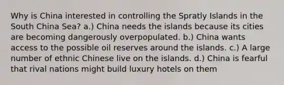 Why is China interested in controlling the Spratly Islands in the South China Sea? a.) China needs the islands because its cities are becoming dangerously overpopulated. b.) China wants access to the possible oil reserves around the islands. c.) A large number of ethnic Chinese live on the islands. d.) China is fearful that rival nations might build luxury hotels on them