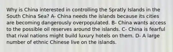 Why is China interested in controlling the Spratly Islands in the South China Sea? A- China needs the islands because its cities are becoming dangerously overpopulated. B- China wants access to the possible oil reserves around the islands. C- China is fearful that rival nations might build luxury hotels on them. D- A large number of ethnic Chinese live on the islands.