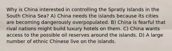 Why is China interested in controlling the Spratly Islands in the South China Sea? A) China needs the islands because its cities are becoming dangerously overpopulated. B) China is fearful that rival nations might build luxury hotels on them. C) China wants access to the possible oil reserves around the islands. D) A large number of ethnic Chinese live on the islands.