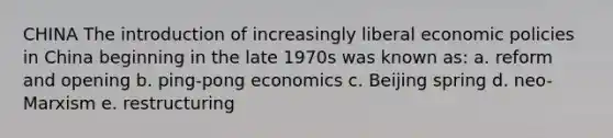 CHINA The introduction of increasingly liberal economic policies in China beginning in the late 1970s was known as: a. reform and opening b. ping-pong economics c. Beijing spring d. neo-Marxism e. restructuring