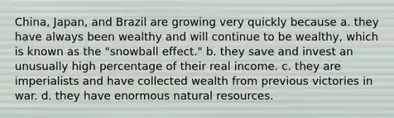 China, Japan, and Brazil are growing very quickly because a. they have always been wealthy and will continue to be wealthy, which is known as the "snowball effect." b. they save and invest an unusually high percentage of their real income. c. they are imperialists and have collected wealth from previous victories in war. d. they have enormous natural resources.