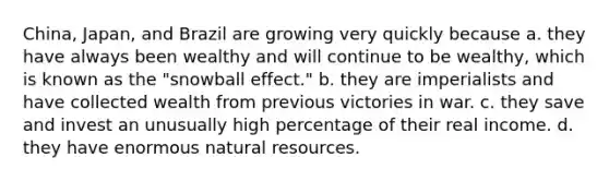 China, Japan, and Brazil are growing very quickly because a. they have always been wealthy and will continue to be wealthy, which is known as the "snowball effect." b. they are imperialists and have collected wealth from previous victories in war. c. they save and invest an unusually high percentage of their real income. d. they have enormous natural resources.