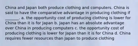 China and Japan both produce clothing and computers. China is said to have the comparative advantage in producing clothing if _______. a. the opportunity cost of producing clothing is lower for China than it is for Japan b. Japan has an absolute advantage over China in producing computers c. the opportunity cost of producing clothing is lower for Japan than it is for China d. China requires fewer resources than Japan to produce clothing