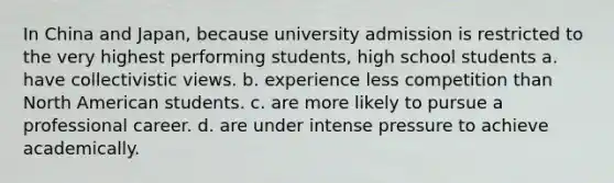 In China and Japan, because university admission is restricted to the very highest performing students, high school students a. have collectivistic views. b. experience less competition than North American students. c. are more likely to pursue a professional career. d. are under intense pressure to achieve academically.