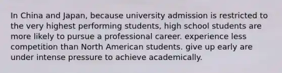 In China and Japan, because university admission is restricted to the very highest performing students, high school students are more likely to pursue a professional career. experience less competition than North American students. give up early are under intense pressure to achieve academically.