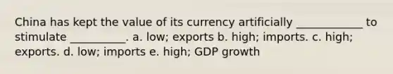 China has kept the value of its currency artificially ____________ to stimulate __________. a. low; exports b. high; imports. c. high; exports. d. low; imports e. high; GDP growth