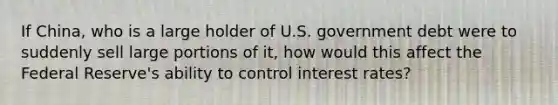 If China, who is a large holder of U.S. government debt were to suddenly sell large portions of it, how would this affect the Federal Reserve's ability to control interest rates?