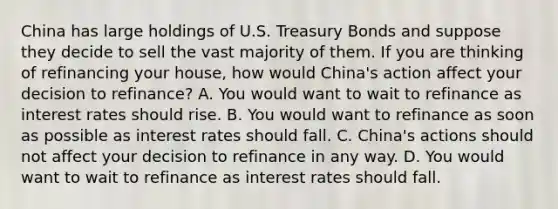 China has large holdings of U.S. Treasury Bonds and suppose they decide to sell the vast majority of them. If you are thinking of refinancing your​ house, how would​ China's action affect your decision to​ refinance? A. You would want to wait to refinance as interest rates should rise. B. You would want to refinance as soon as possible as interest rates should fall. C. ​China's actions should not affect your decision to refinance in any way. D. You would want to wait to refinance as interest rates should fall.