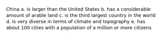 China a. is larger than the United States b. has a considerable amount of arable land c. is the third largest country in the world d. is very diverse in terms of climate and topography e. has about 100 cities with a population of a million or more citizens