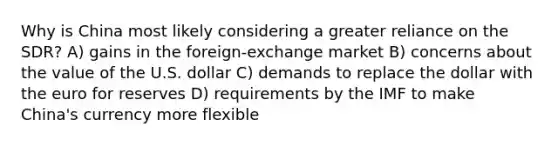 Why is China most likely considering a greater reliance on the SDR? A) gains in the foreign-exchange market B) concerns about the value of the U.S. dollar C) demands to replace the dollar with the euro for reserves D) requirements by the IMF to make China's currency more flexible