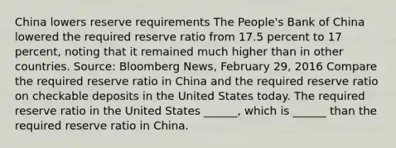 China lowers reserve requirements The​ People's Bank of China lowered the required reserve ratio from 17.5 percent to 17​ percent, noting that it remained much higher than in other countries. ​Source: Bloomberg News​, February​ 29, 2016 Compare the required reserve ratio in China and the required reserve ratio on checkable deposits in the United States today. The required reserve ratio in the United States​ ______, which is​ ______ than the required reserve ratio in China.