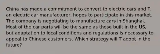 China has made a commitment to convert to electric cars and T, an electric car manufacturer, hopes to participate in this market. The company is negotiating to manufacture cars in Shanghai. Most of the car parts will be the same as those built in the US, but adaptation to local conditions and regulations is necessary to appeal to Chinese customers. Which strategy will T adopt in the future?