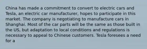 China has made a commitment to convert to electric cars and Tesla, an electric car manufacturer, hopes to participate in this market. The company is negotiating to manufacture cars in Shanghai. Most of the car parts will be the same as those built in the US, but adaptation to local conditions and regulations is necessary to appeal to Chinese customers. Tesla foresees a need for a