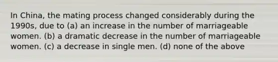 In China, the mating process changed considerably during the 1990s, due to (a) an increase in the number of marriageable women. (b) a dramatic decrease in the number of marriageable women. (c) a decrease in single men. (d) none of the above