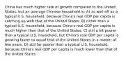 China has much higher rate of growth compared to the United States, but an average Chinese household is: A) as well off as a typical U.S. household, because China's real GDP per capita is catching up with that of the United States. B) richer than a typical U.S. household, because China's real GDP per capita is much higher than that of the United States. C) still a bit poorer than a typical U.S. household, but China's real GDP per capita is growing faster to equal that of the United States in a matter of few years. D) still far poorer than a typical U.S. household, because China's real GDP per capita is much lower than that of the United States.