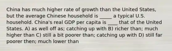 China has much higher rate of growth than the United States, but the average Chinese household is _____ a typical U.S. household. China's real GDP per capita is ____ that of the United States. A) as well off as; catching up with B) richer than; much higher than C) still a bit poorer than; catching up with D) still far poorer then; much lower than