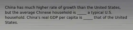 China has much higher rate of growth than the United States, but the average Chinese household is _____ a typical U.S. household. China's real GDP per capita is _____ that of the United States.