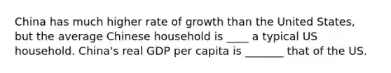 China has much higher rate of growth than the United States, but the average Chinese household is ____ a typical US household. China's real GDP per capita is _______ that of the US.