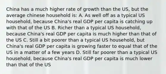 China has a much higher rate of growth than the US, but the average chinese household is: A. As well off as a typical US household, because China's real GDP per capita is catching up with that of the US B. Richer than a typical US household, because China's real GDP per capita is much higher than that of the US C. Still a bit poorer than a typical US household, but China's real GDP per capita is growing faster to equal that of the US in a matter of a few years D. Still far poorer than a typical US household, because China's real GDP per capita is much lower than that of the US