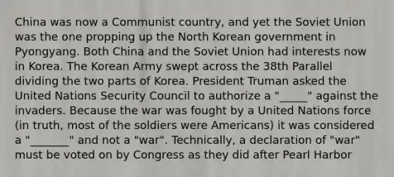 China was now a Communist country, and yet the Soviet Union was the one propping up the North Korean government in Pyongyang. Both China and the Soviet Union had interests now in Korea. The Korean Army swept across the 38th Parallel dividing the two parts of Korea. President Truman asked the United Nations Security Council to authorize a "_____" against the invaders. Because the war was fought by a United Nations force (in truth, most of the soldiers were Americans) it was considered a "_______" and not a "war". Technically, a declaration of "war" must be voted on by Congress as they did after Pearl Harbor