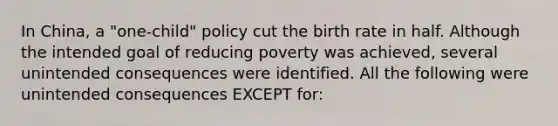 In China, a "one-child" policy cut the birth rate in half. Although the intended goal of reducing poverty was achieved, several unintended consequences were identified. All the following were unintended consequences EXCEPT for: