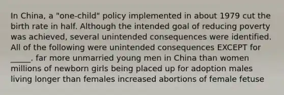 In China, a "one-child" policy implemented in about 1979 cut the birth rate in half. Although the intended goal of reducing poverty was achieved, several unintended consequences were identified. All of the following were unintended consequences EXCEPT for _____. far more unmarried young men in China than women millions of newborn girls being placed up for adoption males living longer than females increased abortions of female fetuse