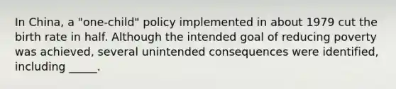 In China, a "one-child" policy implemented in about 1979 cut the birth rate in half. Although the intended goal of reducing poverty was achieved, several unintended consequences were identified, including _____.