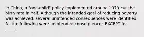 In China, a "one-child" policy implemented around 1979 cut the birth rate in half. Although the intended goal of reducing poverty was achieved, several unintended consequences were identified. All the following were unintended consequences EXCEPT for _____.