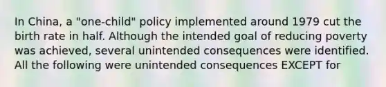 In China, a "one-child" policy implemented around 1979 cut the birth rate in half. Although the intended goal of reducing poverty was achieved, several unintended consequences were identified. All the following were unintended consequences EXCEPT for