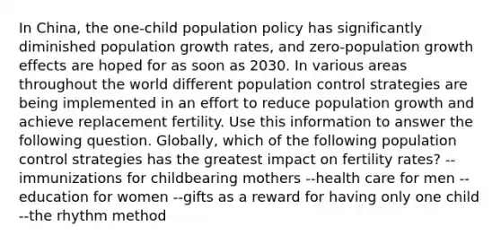 In China, the one-child population policy has significantly diminished population growth rates, and zero-population growth effects are hoped for as soon as 2030. In various areas throughout the world different population control strategies are being implemented in an effort to reduce population growth and achieve replacement fertility. Use this information to answer the following question. Globally, which of the following population control strategies has the greatest impact on fertility rates? --immunizations for childbearing mothers --health care for men --education for women --gifts as a reward for having only one child --the rhythm method