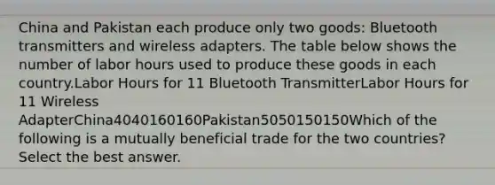 China and Pakistan each produce only two goods: Bluetooth transmitters and wireless adapters. The table below shows the number of labor hours used to produce these goods in each country.Labor Hours for 11 Bluetooth TransmitterLabor Hours for 11 Wireless AdapterChina4040160160Pakistan5050150150Which of the following is a mutually beneficial trade for the two countries? Select the best answer.