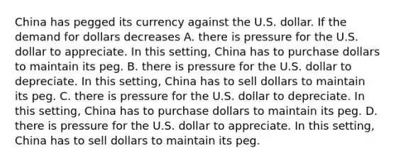 China has pegged its currency against the U.S. dollar. If the demand for dollars decreases A. there is pressure for the U.S. dollar to appreciate. In this​ setting, China has to purchase dollars to maintain its peg. B. there is pressure for the U.S. dollar to depreciate. In this​ setting, China has to sell dollars to maintain its peg. C. there is pressure for the U.S. dollar to depreciate. In this​ setting, China has to purchase dollars to maintain its peg. D. there is pressure for the U.S. dollar to appreciate. In this​ setting, China has to sell dollars to maintain its peg.