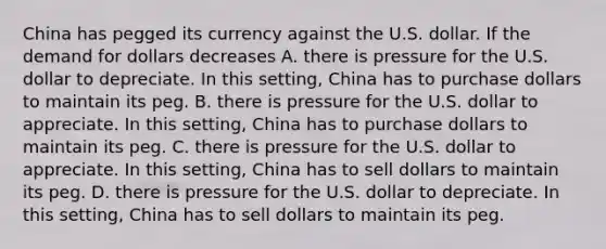 China has pegged its currency against the U.S. dollar. If the demand for dollars decreases A. there is pressure for the U.S. dollar to depreciate. In this​ setting, China has to purchase dollars to maintain its peg. B. there is pressure for the U.S. dollar to appreciate. In this​ setting, China has to purchase dollars to maintain its peg. C. there is pressure for the U.S. dollar to appreciate. In this​ setting, China has to sell dollars to maintain its peg. D. there is pressure for the U.S. dollar to depreciate. In this​ setting, China has to sell dollars to maintain its peg.