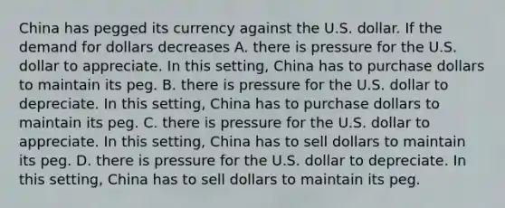 China has pegged its currency against the U.S. dollar. If the demand for dollars decreases A. there is pressure for the U.S. dollar to appreciate. In this​ setting, China has to purchase dollars to maintain its peg. B. there is pressure for the U.S. dollar to depreciate. In this​ setting, China has to purchase dollars to maintain its peg. C. there is pressure for the U.S. dollar to appreciate. In this​ setting, China has to sell dollars to maintain its peg. D. there is pressure for the U.S. dollar to depreciate. In this​ setting, China has to sell dollars to maintain its peg.