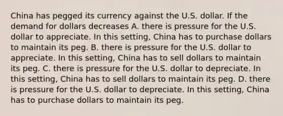 China has pegged its currency against the U.S. dollar. If the demand for dollars decreases A. there is pressure for the U.S. dollar to appreciate. In this​ setting, China has to purchase dollars to maintain its peg. B. there is pressure for the U.S. dollar to appreciate. In this​ setting, China has to sell dollars to maintain its peg. C. there is pressure for the U.S. dollar to depreciate. In this​ setting, China has to sell dollars to maintain its peg. D. there is pressure for the U.S. dollar to depreciate. In this​ setting, China has to purchase dollars to maintain its peg.