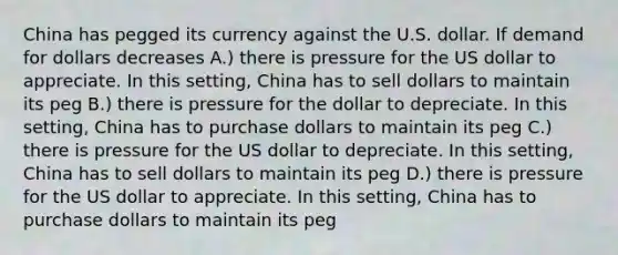 China has pegged its currency against the U.S. dollar. If demand for dollars decreases A.) there is pressure for the US dollar to appreciate. In this setting, China has to sell dollars to maintain its peg B.) there is pressure for the dollar to depreciate. In this setting, China has to purchase dollars to maintain its peg C.) there is pressure for the US dollar to depreciate. In this setting, China has to sell dollars to maintain its peg D.) there is pressure for the US dollar to appreciate. In this setting, China has to purchase dollars to maintain its peg