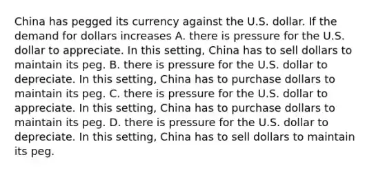 China has pegged its currency against the U.S. dollar. If the demand for dollars increases A. there is pressure for the U.S. dollar to appreciate. In this​ setting, China has to sell dollars to maintain its peg. B. there is pressure for the U.S. dollar to depreciate. In this​ setting, China has to purchase dollars to maintain its peg. C. there is pressure for the U.S. dollar to appreciate. In this​ setting, China has to purchase dollars to maintain its peg. D. there is pressure for the U.S. dollar to depreciate. In this​ setting, China has to sell dollars to maintain its peg.