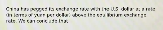 China has pegged its exchange rate with the U.S. dollar at a rate (in terms of yuan per dollar) above the equilibrium exchange rate. We can conclude that